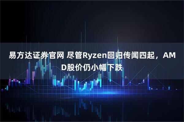 易方达证券官网 尽管Ryzen回归传闻四起，AMD股价仍小幅下跌