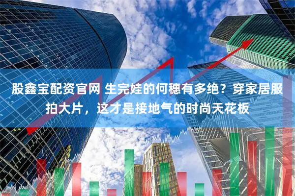 股鑫宝配资官网 生完娃的何穗有多绝？穿家居服拍大片，这才是接地气的时尚天花板