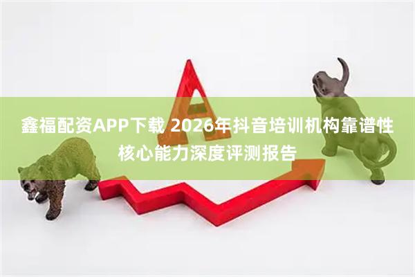 鑫福配资APP下载 2026年抖音培训机构靠谱性核心能力深度评测报告
