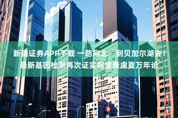 新疆证券APP下载 一路向北，到贝加尔湖去！最新基因检测再次证实抱雪斋虞夏万年论