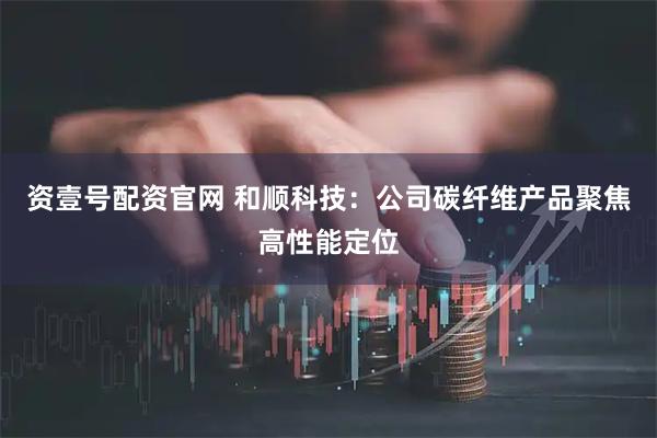 资壹号配资官网 和顺科技：公司碳纤维产品聚焦高性能定位